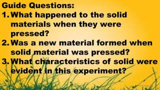 Guide Questions:
1. What happened to the solid
materials when they were
pressed?
2. Was a new material formed when
solid material was pressed?
3. What characteristics of solid were
evident in this experiment?
 