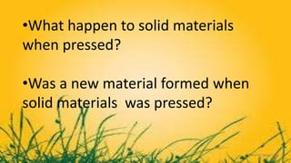 •What happen to solid materials
when pressed?
•Was a new material formed when
solid materials was pressed?
 