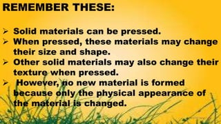 REMEMBER THESE:
 Solid materials can be pressed.
 When pressed, these materials may change
their size and shape.
 Other solid materials may also change their
texture when pressed.
 However, no new material is formed
because only the physical appearance of
the material is changed.
 