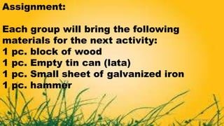 Assignment:
Each group will bring the following
materials for the next activity:
1 pc. block of wood
1 pc. Empty tin can (lata)
1 pc. Small sheet of galvanized iron
1 pc. hammer
 
