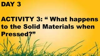 DAY 3
ACTIVITY 3: “ What happens
to the Solid Materials when
Pressed?”
 