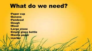 What do we need?
•Paper cup
•Banana
•Pandesal
•Dough
•Wood
•Large stone
•Empty glass bottle
•Manila paper
•marker
 