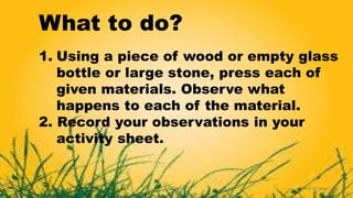 What to do?
1. Using a piece of wood or empty glass
bottle or large stone, press each of
given materials. Observe what
happens to each of the material.
2. Record your observations in your
activity sheet.
 