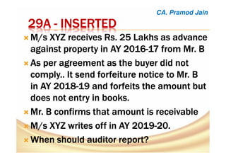 22229A9A9A9A ---- INSERTEDINSERTEDINSERTEDINSERTED
M/s XYZ receives Rs. 25 Lakhs as advanceM/s XYZ receives Rs. 25 Lakhs as advanceM/s XYZ receives Rs. 25 Lakhs as advanceM/s XYZ receives Rs. 25 Lakhs as advance
against property in AY 2016against property in AY 2016against property in AY 2016against property in AY 2016----17 from Mr. B17 from Mr. B17 from Mr. B17 from Mr. B
As per agreement as the buyer did notAs per agreement as the buyer did notAs per agreement as the buyer did notAs per agreement as the buyer did not
comply.. It send forfeiture notice to Mr. Bcomply.. It send forfeiture notice to Mr. Bcomply.. It send forfeiture notice to Mr. Bcomply.. It send forfeiture notice to Mr. B
in AY 2018in AY 2018in AY 2018in AY 2018----19 and forfeits the amount but19 and forfeits the amount but19 and forfeits the amount but19 and forfeits the amount but
does not entry in books.does not entry in books.does not entry in books.does not entry in books.
Mr. B confirms that amount is receivableMr. B confirms that amount is receivableMr. B confirms that amount is receivableMr. B confirms that amount is receivable
M/s XYZ writes off in AY 2019M/s XYZ writes off in AY 2019M/s XYZ writes off in AY 2019M/s XYZ writes off in AY 2019----20.20.20.20.
When should auditor report?When should auditor report?When should auditor report?When should auditor report?
CA. Pramod Jain
 