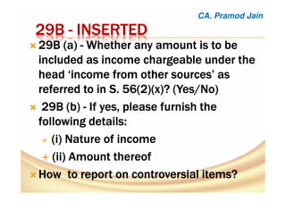 29B29B29B29B ---- INSERTEDINSERTEDINSERTEDINSERTED
29B (a29B (a29B (a29B (a)))) ---- WhetherWhetherWhetherWhether any amountany amountany amountany amount isisisis to beto beto beto be
iiiinnnncccclllluuuuddddeeeedddd aaaassss iiiinnnnccccoooommmmeeee cccchhhhaaaarrrrggggeeeeaaaabbbblllleeee uuuunnnnddddeeeerrrr tttthhhheeee
head ‘income from other sources’ ashead ‘income from other sources’ ashead ‘income from other sources’ ashead ‘income from other sources’ as
referred to inreferred to inreferred to inreferred to in SSSS. 56(2)(x). 56(2)(x). 56(2)(x). 56(2)(x)? (Yes/No? (Yes/No? (Yes/No? (Yes/No))))
29B (b29B (b29B (b29B (b)))) ---- IfIfIfIf yes, please furnish theyes, please furnish theyes, please furnish theyes, please furnish the
following details:following details:following details:following details:
((((iiii) Nature of income) Nature of income) Nature of income) Nature of income
((((ii) Amountii) Amountii) Amountii) Amount thereofthereofthereofthereof
How to report on controversial items?How to report on controversial items?How to report on controversial items?How to report on controversial items?
CA. Pramod Jain
 