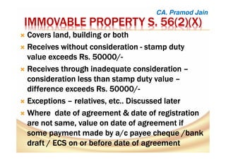 IMMOVABLE PROPERTY S. 56(2)(X)IMMOVABLE PROPERTY S. 56(2)(X)IMMOVABLE PROPERTY S. 56(2)(X)IMMOVABLE PROPERTY S. 56(2)(X)
Covers land, building or bothCovers land, building or bothCovers land, building or bothCovers land, building or both
Receives without considerationReceives without considerationReceives without considerationReceives without consideration ---- stamp dutystamp dutystamp dutystamp duty
value exceedsvalue exceedsvalue exceedsvalue exceeds Rs. 50000/Rs. 50000/Rs. 50000/Rs. 50000/----
Receives through inadequate considerationReceives through inadequate considerationReceives through inadequate considerationReceives through inadequate consideration ––––
consideration less than stamp duty valueconsideration less than stamp duty valueconsideration less than stamp duty valueconsideration less than stamp duty value ––––
difference exceeds Rs. 50000/difference exceeds Rs. 50000/difference exceeds Rs. 50000/difference exceeds Rs. 50000/----
ExceptionsExceptionsExceptionsExceptions –––– relatives, etc.. Discussed laterrelatives, etc.. Discussed laterrelatives, etc.. Discussed laterrelatives, etc.. Discussed later
WhereWhereWhereWhere date of agreementdate of agreementdate of agreementdate of agreement &&&& date of registrationdate of registrationdate of registrationdate of registration
are not same, value on date of agreementare not same, value on date of agreementare not same, value on date of agreementare not same, value on date of agreement ifififif
some payment made by a/csome payment made by a/csome payment made by a/csome payment made by a/c payee cheque /bankpayee cheque /bankpayee cheque /bankpayee cheque /bank
draftdraftdraftdraft //// ECS on or beforeECS on or beforeECS on or beforeECS on or before datedatedatedate ofofofof agreementagreementagreementagreement
CA. Pramod Jain
 