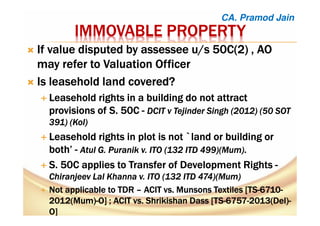 IMMOVABLE PROPERTYIMMOVABLE PROPERTYIMMOVABLE PROPERTYIMMOVABLE PROPERTY
If value disputed byIf value disputed byIf value disputed byIf value disputed by assesseeassesseeassesseeassessee u/s 50C(2) , AOu/s 50C(2) , AOu/s 50C(2) , AOu/s 50C(2) , AO
may refer to Valuation Officermay refer to Valuation Officermay refer to Valuation Officermay refer to Valuation Officer
Is leasehold land covered?Is leasehold land covered?Is leasehold land covered?Is leasehold land covered?
LLLLeasehold rightseasehold rightseasehold rightseasehold rights inininin a buildinga buildinga buildinga building do not attractdo not attractdo not attractdo not attract
provisions of S.provisions of S.provisions of S.provisions of S. 50C50C50C50C ---- DCIT vDCIT vDCIT vDCIT v TejinderTejinderTejinderTejinder Singh (2012) (50 SOTSingh (2012) (50 SOTSingh (2012) (50 SOTSingh (2012) (50 SOT
391) (391) (391) (391) (KolKolKolKol))))
Leasehold rights in plot is not `land or building orLeasehold rights in plot is not `land or building orLeasehold rights in plot is not `land or building orLeasehold rights in plot is not `land or building or
both’both’both’both’ ---- AtulAtulAtulAtul G.G.G.G. PuranikPuranikPuranikPuranik v. ITO (132 ITD 499)(Mumv. ITO (132 ITD 499)(Mumv. ITO (132 ITD 499)(Mumv. ITO (132 ITD 499)(Mum))))....
S. 50C applies to Transfer of Development RightsS. 50C applies to Transfer of Development RightsS. 50C applies to Transfer of Development RightsS. 50C applies to Transfer of Development Rights ----
ChiranjeevChiranjeevChiranjeevChiranjeev Lal Khanna v. ITO (132 ITD 474)(MumLal Khanna v. ITO (132 ITD 474)(MumLal Khanna v. ITO (132 ITD 474)(MumLal Khanna v. ITO (132 ITD 474)(Mum))))
Not applicable to TDRNot applicable to TDRNot applicable to TDRNot applicable to TDR –––– ACIT vs.ACIT vs.ACIT vs.ACIT vs. MunsonsMunsonsMunsonsMunsons Textiles [TSTextiles [TSTextiles [TSTextiles [TS----6710671067106710----
2012(Mum)2012(Mum)2012(Mum)2012(Mum)----O] ; ACIT vs.O] ; ACIT vs.O] ; ACIT vs.O] ; ACIT vs. ShrikishanShrikishanShrikishanShrikishan DassDassDassDass [TS[TS[TS[TS----6757675767576757----2013(Del)2013(Del)2013(Del)2013(Del)----
O]O]O]O]
CA. Pramod Jain
 