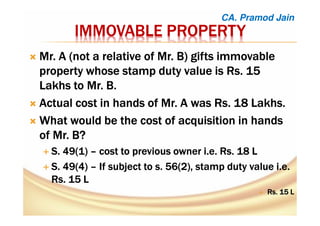 IMMOVABLE PROPERTYIMMOVABLE PROPERTYIMMOVABLE PROPERTYIMMOVABLE PROPERTY
Mr. A (not a relative of Mr. B) gifts immovableMr. A (not a relative of Mr. B) gifts immovableMr. A (not a relative of Mr. B) gifts immovableMr. A (not a relative of Mr. B) gifts immovable
property whose stamp duty value is Rs. 15property whose stamp duty value is Rs. 15property whose stamp duty value is Rs. 15property whose stamp duty value is Rs. 15
Lakhs to Mr. B.Lakhs to Mr. B.Lakhs to Mr. B.Lakhs to Mr. B.
Actual cost in hands of Mr. A was Rs. 18 Lakhs.Actual cost in hands of Mr. A was Rs. 18 Lakhs.Actual cost in hands of Mr. A was Rs. 18 Lakhs.Actual cost in hands of Mr. A was Rs. 18 Lakhs.
What would be the cost of acquisition in handsWhat would be the cost of acquisition in handsWhat would be the cost of acquisition in handsWhat would be the cost of acquisition in hands
of Mr. B?of Mr. B?of Mr. B?of Mr. B?
S. 49(1)S. 49(1)S. 49(1)S. 49(1) –––– cost to previous owner i.e. Rs. 18 Lcost to previous owner i.e. Rs. 18 Lcost to previous owner i.e. Rs. 18 Lcost to previous owner i.e. Rs. 18 L
S. 49(4)S. 49(4)S. 49(4)S. 49(4) –––– If subject to s. 56(2), stamp duty value i.e.If subject to s. 56(2), stamp duty value i.e.If subject to s. 56(2), stamp duty value i.e.If subject to s. 56(2), stamp duty value i.e.
Rs. 15 LRs. 15 LRs. 15 LRs. 15 L
Rs. 15 LRs. 15 LRs. 15 LRs. 15 L
CA. Pramod Jain
 