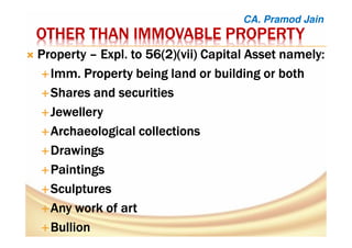 OTHER THAN IMMOVABLE PROPERTYOTHER THAN IMMOVABLE PROPERTYOTHER THAN IMMOVABLE PROPERTYOTHER THAN IMMOVABLE PROPERTY
PropertyPropertyPropertyProperty –––– ExplExplExplExpl. to 56(2)(vii) Capital Asset namely:. to 56(2)(vii) Capital Asset namely:. to 56(2)(vii) Capital Asset namely:. to 56(2)(vii) Capital Asset namely:
ImmImmImmImm. Property being land or building or both. Property being land or building or both. Property being land or building or both. Property being land or building or both
SharesSharesSharesShares andandandand securitiessecuritiessecuritiessecurities
JewelleryJewelleryJewelleryJewellery
ArchaeologicalArchaeologicalArchaeologicalArchaeological collectionscollectionscollectionscollections
DrawingsDrawingsDrawingsDrawings
PaintingsPaintingsPaintingsPaintings
SculpturesSculpturesSculpturesSculptures
Any work ofAny work ofAny work ofAny work of artartartart
BullionBullionBullionBullion
CA. Pramod Jain
 