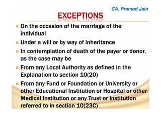 EXCEPTIONSEXCEPTIONSEXCEPTIONSEXCEPTIONS
OnOnOnOn the occasion of the marriage of thethe occasion of the marriage of thethe occasion of the marriage of thethe occasion of the marriage of the
individualindividualindividualindividual
UUUUndernderndernder a will or by way of inheritancea will or by way of inheritancea will or by way of inheritancea will or by way of inheritance
InInInIn contemplation of death of the payer or donor,contemplation of death of the payer or donor,contemplation of death of the payer or donor,contemplation of death of the payer or donor,
as the case may beas the case may beas the case may beas the case may be
FFFFromromromrom anyanyanyany Local AuthorityLocal AuthorityLocal AuthorityLocal Authority as defined in theas defined in theas defined in theas defined in the
Explanation to section 10(20Explanation to section 10(20Explanation to section 10(20Explanation to section 10(20))))
FFFFromromromrom anyanyanyany FundFundFundFund orororor FoundationFoundationFoundationFoundation orororor UniversityUniversityUniversityUniversity orororor
otherotherotherother Educational InstitutionEducational InstitutionEducational InstitutionEducational Institution orororor HospitalHospitalHospitalHospital or otheror otheror otheror other
Medical InstitutionMedical InstitutionMedical InstitutionMedical Institution or anyor anyor anyor any TrustTrustTrustTrust orororor InstitutionInstitutionInstitutionInstitution
referred to in section 10(23C)referred to in section 10(23C)referred to in section 10(23C)referred to in section 10(23C)
CA. Pramod Jain
 