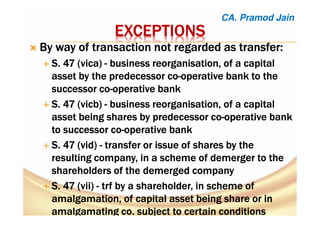 EXCEPTIONSEXCEPTIONSEXCEPTIONSEXCEPTIONS
ByByByBy way of transaction not regarded asway of transaction not regarded asway of transaction not regarded asway of transaction not regarded as transfer:transfer:transfer:transfer:
SSSS. 47. 47. 47. 47 ((((vicavicavicavica)))) ---- business reorganisation, of a capitalbusiness reorganisation, of a capitalbusiness reorganisation, of a capitalbusiness reorganisation, of a capital
asset by the predecessor coasset by the predecessor coasset by the predecessor coasset by the predecessor co----operative bank to theoperative bank to theoperative bank to theoperative bank to the
successor cosuccessor cosuccessor cosuccessor co----operative bankoperative bankoperative bankoperative bank
S. 47S. 47S. 47S. 47 ((((vicbvicbvicbvicb)))) ---- business reorganisation, of a capitalbusiness reorganisation, of a capitalbusiness reorganisation, of a capitalbusiness reorganisation, of a capital
asset being sharesasset being sharesasset being sharesasset being shares bybybyby predecessor copredecessor copredecessor copredecessor co----operative bankoperative bankoperative bankoperative bank
totototo successor cosuccessor cosuccessor cosuccessor co----operative bankoperative bankoperative bankoperative bank
S. 47 (vid)S. 47 (vid)S. 47 (vid)S. 47 (vid) ---- transfertransfertransfertransfer or issue of shares by theor issue of shares by theor issue of shares by theor issue of shares by the
resulting company, in a scheme of demerger to theresulting company, in a scheme of demerger to theresulting company, in a scheme of demerger to theresulting company, in a scheme of demerger to the
shareholders of the demerged companyshareholders of the demerged companyshareholders of the demerged companyshareholders of the demerged company
SSSS. 47 (vii). 47 (vii). 47 (vii). 47 (vii) ---- trftrftrftrf by a shareholder, inby a shareholder, inby a shareholder, inby a shareholder, in schemeschemeschemescheme ofofofof
amalgamation,amalgamation,amalgamation,amalgamation, ofofofof capital assetcapital assetcapital assetcapital asset beingbeingbeingbeing share orshare orshare orshare or inininin
amalgamatingamalgamatingamalgamatingamalgamating co.co.co.co. subject to certain conditionssubject to certain conditionssubject to certain conditionssubject to certain conditions
CA. Pramod Jain
 