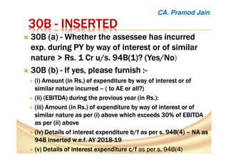30B30B30B30B ---- INSERTEDINSERTEDINSERTEDINSERTED
30B (a30B (a30B (a30B (a)))) ---- Whether theWhether theWhether theWhether the assesseeassesseeassesseeassessee has incurredhas incurredhas incurredhas incurred
exp.exp.exp.exp. duringduringduringduring PY byPY byPY byPY by way of interest or of similarway of interest or of similarway of interest or of similarway of interest or of similar
naturenaturenaturenature > Rs. 1 Cr u/s. 94B(1)?> Rs. 1 Cr u/s. 94B(1)?> Rs. 1 Cr u/s. 94B(1)?> Rs. 1 Cr u/s. 94B(1)? (Yes/No(Yes/No(Yes/No(Yes/No)
30B (b30B (b30B (b30B (b)))) ---- IfIfIfIf yes, please furnishyes, please furnishyes, please furnishyes, please furnish ::::----
((((iiii) Amount (in Rs.) of expenditure by way of interest or of) Amount (in Rs.) of expenditure by way of interest or of) Amount (in Rs.) of expenditure by way of interest or of) Amount (in Rs.) of expenditure by way of interest or of
similar naturesimilar naturesimilar naturesimilar nature incurredincurredincurredincurred –––– ( to AE or all?)( to AE or all?)( to AE or all?)( to AE or all?)
(ii) (EBITDA) during the previous year (in Rs(ii) (EBITDA) during the previous year (in Rs(ii) (EBITDA) during the previous year (in Rs(ii) (EBITDA) during the previous year (in Rs.):.):.):.):
(iii) Amount (in Rs.) of expenditure by way of interest or of(iii) Amount (in Rs.) of expenditure by way of interest or of(iii) Amount (in Rs.) of expenditure by way of interest or of(iii) Amount (in Rs.) of expenditure by way of interest or of
similar nature as per (similar nature as per (similar nature as per (similar nature as per (iiii) above which exceeds 30% of EBITDA) above which exceeds 30% of EBITDA) above which exceeds 30% of EBITDA) above which exceeds 30% of EBITDA
as per (ii) aboveas per (ii) aboveas per (ii) aboveas per (ii) above
(iv) Details of interest(iv) Details of interest(iv) Details of interest(iv) Details of interest expenditureexpenditureexpenditureexpenditure b/fb/fb/fb/f as per s. 94B(4)as per s. 94B(4)as per s. 94B(4)as per s. 94B(4) –––– NA asNA asNA asNA as
94B inserted94B inserted94B inserted94B inserted w.e.fw.e.fw.e.fw.e.f. AY 2018. AY 2018. AY 2018. AY 2018----19191919
(v) Details of interest expenditure(v) Details of interest expenditure(v) Details of interest expenditure(v) Details of interest expenditure c/fc/fc/fc/f as per s. 94B(4)as per s. 94B(4)as per s. 94B(4)as per s. 94B(4)
CA. Pramod Jain
 