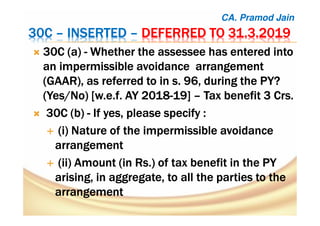 30C30C30C30C –––– INSERTEDINSERTEDINSERTEDINSERTED –––– DEFERRED TO 31.3.2019DEFERRED TO 31.3.2019DEFERRED TO 31.3.2019DEFERRED TO 31.3.2019
30C (a30C (a30C (a30C (a)))) ---- Whether theWhether theWhether theWhether the assesseeassesseeassesseeassessee has entered intohas entered intohas entered intohas entered into
an impermissible avoidancean impermissible avoidancean impermissible avoidancean impermissible avoidance arrangementarrangementarrangementarrangement
(GAAR),(GAAR),(GAAR),(GAAR), as referred to inas referred to inas referred to inas referred to in s.s.s.s. 96, during the96, during the96, during the96, during the PY?PY?PY?PY?
(Yes/No(Yes/No(Yes/No(Yes/No) [) [) [) [w.e.fw.e.fw.e.fw.e.f. AY 2018. AY 2018. AY 2018. AY 2018----19]19]19]19] –––– Tax benefit 3Tax benefit 3Tax benefit 3Tax benefit 3 CrsCrsCrsCrs....
30C30C30C30C (b)(b)(b)(b) ---- If yes, please specify :If yes, please specify :If yes, please specify :If yes, please specify :
((((iiii) Nature of the impermissible avoidance) Nature of the impermissible avoidance) Nature of the impermissible avoidance) Nature of the impermissible avoidance
arrangementarrangementarrangementarrangement
(ii) Amount (in Rs.) of tax benefit in the(ii) Amount (in Rs.) of tax benefit in the(ii) Amount (in Rs.) of tax benefit in the(ii) Amount (in Rs.) of tax benefit in the PYPYPYPY
arisingarisingarisingarising, in aggregate, to all the parties to the, in aggregate, to all the parties to the, in aggregate, to all the parties to the, in aggregate, to all the parties to the
arrangementarrangementarrangementarrangement
CA. Pramod Jain
 