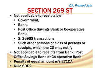 SECTION 269 STSECTION 269 STSECTION 269 STSECTION 269 ST
• Not applicable to receipts by:Not applicable to receipts by:Not applicable to receipts by:Not applicable to receipts by:
• Government,Government,Government,Government,
• Bank,Bank,Bank,Bank,
• Post Office Savings Bank or CoPost Office Savings Bank or CoPost Office Savings Bank or CoPost Office Savings Bank or Co----operativeoperativeoperativeoperative
Bank,Bank,Bank,Bank,
• S. 269SS transactionsS. 269SS transactionsS. 269SS transactionsS. 269SS transactions
• Such other persons or class of persons orSuch other persons or class of persons orSuch other persons or class of persons orSuch other persons or class of persons or
receipts, which the CG may notifyreceipts, which the CG may notifyreceipts, which the CG may notifyreceipts, which the CG may notify
• Not applicable to receipts from Bank, PostNot applicable to receipts from Bank, PostNot applicable to receipts from Bank, PostNot applicable to receipts from Bank, Post
Office Savings Bank or CoOffice Savings Bank or CoOffice Savings Bank or CoOffice Savings Bank or Co----operative Bankoperative Bankoperative Bankoperative Bank
• Penalty of equal amount u/s 271DAPenalty of equal amount u/s 271DAPenalty of equal amount u/s 271DAPenalty of equal amount u/s 271DA
• Rule 6DD?Rule 6DD?Rule 6DD?Rule 6DD?
CA. Pramod Jain
 