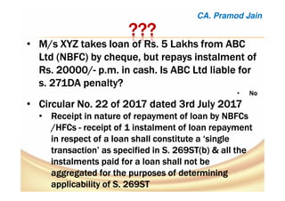 ????????????
• M/s XYZ takes loan of Rs. 5 Lakhs from ABCM/s XYZ takes loan of Rs. 5 Lakhs from ABCM/s XYZ takes loan of Rs. 5 Lakhs from ABCM/s XYZ takes loan of Rs. 5 Lakhs from ABC
Ltd (NBFC) byLtd (NBFC) byLtd (NBFC) byLtd (NBFC) by chequechequechequecheque, but repays instalment of, but repays instalment of, but repays instalment of, but repays instalment of
Rs. 20000/Rs. 20000/Rs. 20000/Rs. 20000/---- p.m. in cash. Is ABC Ltd liable forp.m. in cash. Is ABC Ltd liable forp.m. in cash. Is ABC Ltd liable forp.m. in cash. Is ABC Ltd liable for
s. 271DA penalty?s. 271DA penalty?s. 271DA penalty?s. 271DA penalty?
• NoNoNoNo
• Circular No. 22 of 2017 dated 3rd July 2017Circular No. 22 of 2017 dated 3rd July 2017Circular No. 22 of 2017 dated 3rd July 2017Circular No. 22 of 2017 dated 3rd July 2017
• RRRReceipteceipteceipteceipt in nature of repayment of loan by NBFCsin nature of repayment of loan by NBFCsin nature of repayment of loan by NBFCsin nature of repayment of loan by NBFCs
/HFCs/HFCs/HFCs/HFCs ---- receipt of 1 instalment of loan repaymentreceipt of 1 instalment of loan repaymentreceipt of 1 instalment of loan repaymentreceipt of 1 instalment of loan repayment
in respect of a loan shall constitute a ‘singlein respect of a loan shall constitute a ‘singlein respect of a loan shall constitute a ‘singlein respect of a loan shall constitute a ‘single
transaction’ as specified in S. 269ST(b) & all thetransaction’ as specified in S. 269ST(b) & all thetransaction’ as specified in S. 269ST(b) & all thetransaction’ as specified in S. 269ST(b) & all the
instalments paid for a loan shall not beinstalments paid for a loan shall not beinstalments paid for a loan shall not beinstalments paid for a loan shall not be
aggregated for the purposes of determiningaggregated for the purposes of determiningaggregated for the purposes of determiningaggregated for the purposes of determining
applicability of S. 269STapplicability of S. 269STapplicability of S. 269STapplicability of S. 269ST
CA. Pramod Jain
 