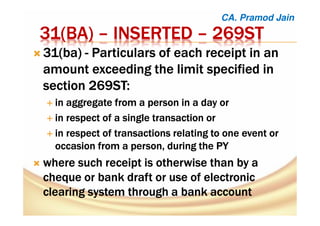 31(31(31(31(BABABABA)))) –––– INSERTEDINSERTEDINSERTEDINSERTED –––– 269ST269ST269ST269ST
31(31(31(31(babababa)))) ---- Particulars of each receipt in anParticulars of each receipt in anParticulars of each receipt in anParticulars of each receipt in an
amount exceeding the limit specified inamount exceeding the limit specified inamount exceeding the limit specified inamount exceeding the limit specified in
sectionsectionsectionsection 269ST:269ST:269ST:269ST:
inininin aggregate from a person in a day oraggregate from a person in a day oraggregate from a person in a day oraggregate from a person in a day or
inininin respect of a single transaction orrespect of a single transaction orrespect of a single transaction orrespect of a single transaction or
inininin respect of transactions relating to one event orrespect of transactions relating to one event orrespect of transactions relating to one event orrespect of transactions relating to one event or
occasion from a person, during theoccasion from a person, during theoccasion from a person, during theoccasion from a person, during the PYPYPYPY
wherewherewherewhere such receipt is otherwise than by asuch receipt is otherwise than by asuch receipt is otherwise than by asuch receipt is otherwise than by a
cheque or bank draft or use of electroniccheque or bank draft or use of electroniccheque or bank draft or use of electroniccheque or bank draft or use of electronic
clearing system through a bankclearing system through a bankclearing system through a bankclearing system through a bank accountaccountaccountaccount
CA. Pramod Jain
 