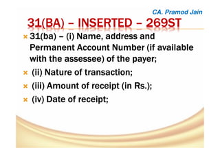 31(31(31(31(BABABABA)))) –––– INSERTEDINSERTEDINSERTEDINSERTED –––– 269ST269ST269ST269ST
31(31(31(31(babababa)))) –––– ((((iiii) Name, address and) Name, address and) Name, address and) Name, address and
Permanent Account Number (if availablePermanent Account Number (if availablePermanent Account Number (if availablePermanent Account Number (if available
with thewith thewith thewith the assesseeassesseeassesseeassessee) of the payer;) of the payer;) of the payer;) of the payer;
((((ii) Nature of transaction;ii) Nature of transaction;ii) Nature of transaction;ii) Nature of transaction;
((((iii) Amount of receipt (in Rs.);iii) Amount of receipt (in Rs.);iii) Amount of receipt (in Rs.);iii) Amount of receipt (in Rs.);
((((iv) Date of receipt;iv) Date of receipt;iv) Date of receipt;iv) Date of receipt;
CA. Pramod Jain
 