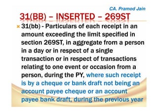31(31(31(31(BBBBBBBB)))) –––– INSERTEDINSERTEDINSERTEDINSERTED –––– 269ST269ST269ST269ST
31(bb)31(bb)31(bb)31(bb) ---- Particulars of each receipt in anParticulars of each receipt in anParticulars of each receipt in anParticulars of each receipt in an
amount exceeding the limit specified inamount exceeding the limit specified inamount exceeding the limit specified inamount exceeding the limit specified in
section 269ST, in aggregate from a personsection 269ST, in aggregate from a personsection 269ST, in aggregate from a personsection 269ST, in aggregate from a person
in a day or in respect of a singlein a day or in respect of a singlein a day or in respect of a singlein a day or in respect of a single
transaction or in respect of transactionstransaction or in respect of transactionstransaction or in respect of transactionstransaction or in respect of transactions
relating to one event or occasion from arelating to one event or occasion from arelating to one event or occasion from arelating to one event or occasion from a
person, during theperson, during theperson, during theperson, during the PY,PY,PY,PY, where such receiptwhere such receiptwhere such receiptwhere such receipt
isisisis bybybyby a cheque or bank draft not being ana cheque or bank draft not being ana cheque or bank draft not being ana cheque or bank draft not being an
account payee cheque or an accountaccount payee cheque or an accountaccount payee cheque or an accountaccount payee cheque or an account
payee bank draft, during the previous yearpayee bank draft, during the previous yearpayee bank draft, during the previous yearpayee bank draft, during the previous year
CA. Pramod Jain
 