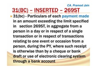 31(31(31(31(BCBCBCBC)))) –––– INSERTEDINSERTEDINSERTEDINSERTED –––– 269ST269ST269ST269ST
31(31(31(31(bcbcbcbc)))) ---- Particulars of eachParticulars of eachParticulars of eachParticulars of each payment madepayment madepayment madepayment made
in an amount exceeding the limit specifiedin an amount exceeding the limit specifiedin an amount exceeding the limit specifiedin an amount exceeding the limit specified
in section 269ST, in aggregate from ain section 269ST, in aggregate from ain section 269ST, in aggregate from ain section 269ST, in aggregate from a
person in a day or in respect of a singleperson in a day or in respect of a singleperson in a day or in respect of a singleperson in a day or in respect of a single
transaction or in respect of transactionstransaction or in respect of transactionstransaction or in respect of transactionstransaction or in respect of transactions
relating to one event or occasion from arelating to one event or occasion from arelating to one event or occasion from arelating to one event or occasion from a
person, during theperson, during theperson, during theperson, during the PY,PY,PY,PY, where such receiptwhere such receiptwhere such receiptwhere such receipt
is otherwise than by a cheque or bankis otherwise than by a cheque or bankis otherwise than by a cheque or bankis otherwise than by a cheque or bank
draft or use of electronic clearing systemdraft or use of electronic clearing systemdraft or use of electronic clearing systemdraft or use of electronic clearing system
through a bankthrough a bankthrough a bankthrough a bank accountaccountaccountaccount
CA. Pramod Jain
 