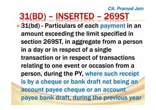31(31(31(31(BDBDBDBD)))) –––– INSERTEDINSERTEDINSERTEDINSERTED –––– 269ST269ST269ST269ST
31(31(31(31(bdbdbdbd)))) ---- Particulars of eachParticulars of eachParticulars of eachParticulars of each paymentpaymentpaymentpayment in anin anin anin an
amount exceeding the limit specified inamount exceeding the limit specified inamount exceeding the limit specified inamount exceeding the limit specified in
section 269ST, in aggregate from a personsection 269ST, in aggregate from a personsection 269ST, in aggregate from a personsection 269ST, in aggregate from a person
in a day or in respect of a singlein a day or in respect of a singlein a day or in respect of a singlein a day or in respect of a single
transaction or in respect of transactionstransaction or in respect of transactionstransaction or in respect of transactionstransaction or in respect of transactions
relating to one event or occasion from arelating to one event or occasion from arelating to one event or occasion from arelating to one event or occasion from a
person, during theperson, during theperson, during theperson, during the PY,PY,PY,PY, where such receiptwhere such receiptwhere such receiptwhere such receipt
isisisis bybybyby a cheque or bank draft not being ana cheque or bank draft not being ana cheque or bank draft not being ana cheque or bank draft not being an
account payee cheque or an accountaccount payee cheque or an accountaccount payee cheque or an accountaccount payee cheque or an account
payee bank draft, during the previous yearpayee bank draft, during the previous yearpayee bank draft, during the previous yearpayee bank draft, during the previous year
CA. Pramod Jain
 