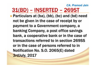 31(31(31(31(BDBDBDBD)))) –––– INSERTEDINSERTEDINSERTEDINSERTED –––– 269ST269ST269ST269ST
ParticularsParticularsParticularsParticulars at (at (at (at (babababa), (bb), (), (bb), (), (bb), (), (bb), (bcbcbcbc) and () and () and () and (bdbdbdbd) need) need) need) need
not be given in the case of receipt by ornot be given in the case of receipt by ornot be given in the case of receipt by ornot be given in the case of receipt by or
payment to a Government company, apayment to a Government company, apayment to a Government company, apayment to a Government company, a
banking Company, a post office savingsbanking Company, a post office savingsbanking Company, a post office savingsbanking Company, a post office savings
bank, a cooperative bank or in the case ofbank, a cooperative bank or in the case ofbank, a cooperative bank or in the case ofbank, a cooperative bank or in the case of
transactions referred to in section 269SStransactions referred to in section 269SStransactions referred to in section 269SStransactions referred to in section 269SS
or in the case of persons referred to inor in the case of persons referred to inor in the case of persons referred to inor in the case of persons referred to in
Notification No. S.O. 2065(E) datedNotification No. S.O. 2065(E) datedNotification No. S.O. 2065(E) datedNotification No. S.O. 2065(E) dated
3rdJuly,3rdJuly,3rdJuly,3rdJuly, 2017201720172017
CA. Pramod Jain
 