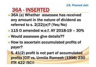 36A36A36A36A ---- INSERTEDINSERTEDINSERTEDINSERTED
36A (a36A (a36A (a36A (a) Whether) Whether) Whether) Whether assesseeassesseeassesseeassessee has receivedhas receivedhas receivedhas received
any amount in the nature of dividend asany amount in the nature of dividend asany amount in the nature of dividend asany amount in the nature of dividend as
referred to s. 2(22)(e)? (Yes/Noreferred to s. 2(22)(e)? (Yes/Noreferred to s. 2(22)(e)? (Yes/Noreferred to s. 2(22)(e)? (Yes/No))))
115 O amended115 O amended115 O amended115 O amended w.e.fw.e.fw.e.fw.e.f. AY 2018. AY 2018. AY 2018. AY 2018----19191919 –––– 30%30%30%30%
WouldWouldWouldWould assesseeassesseeassesseeassessee give details??give details??give details??give details??
How to ascertain accumulated profits ofHow to ascertain accumulated profits ofHow to ascertain accumulated profits ofHow to ascertain accumulated profits of
payer?payer?payer?payer?
S. 41(2) profit is not part of accumulatedS. 41(2) profit is not part of accumulatedS. 41(2) profit is not part of accumulatedS. 41(2) profit is not part of accumulated
profits [CIT vs. Urmila Ramesh (1998) 230profits [CIT vs. Urmila Ramesh (1998) 230profits [CIT vs. Urmila Ramesh (1998) 230profits [CIT vs. Urmila Ramesh (1998) 230
ITR 422 (SC)]ITR 422 (SC)]ITR 422 (SC)]ITR 422 (SC)]
CA. Pramod Jain
 