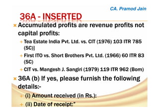 36A36A36A36A ---- INSERTEDINSERTEDINSERTEDINSERTED
Accumulated profits are revenue profits notAccumulated profits are revenue profits notAccumulated profits are revenue profits notAccumulated profits are revenue profits not
capital profits:capital profits:capital profits:capital profits:
Tea Estate IndiaTea Estate IndiaTea Estate IndiaTea Estate India Pvt.Pvt.Pvt.Pvt. Ltd. vs. CIT (1976) 103 ITR 785Ltd. vs. CIT (1976) 103 ITR 785Ltd. vs. CIT (1976) 103 ITR 785Ltd. vs. CIT (1976) 103 ITR 785
(SC)](SC)](SC)](SC)]
First ITO vs. Short BrothersFirst ITO vs. Short BrothersFirst ITO vs. Short BrothersFirst ITO vs. Short Brothers Pvt.Pvt.Pvt.Pvt. Ltd. (1966) 60 ITR 83Ltd. (1966) 60 ITR 83Ltd. (1966) 60 ITR 83Ltd. (1966) 60 ITR 83
(SC)(SC)(SC)(SC)
CIT vs.CIT vs.CIT vs.CIT vs. MangeshMangeshMangeshMangesh J.J.J.J. SangiriSangiriSangiriSangiri (1979) 119 ITR 962 ((1979) 119 ITR 962 ((1979) 119 ITR 962 ((1979) 119 ITR 962 (BomBomBomBom))))
36A (b36A (b36A (b36A (b) If yes, please furnish the following) If yes, please furnish the following) If yes, please furnish the following) If yes, please furnish the following
details:details:details:details:----
((((iiii) Amount received (in Rs.):) Amount received (in Rs.):) Amount received (in Rs.):) Amount received (in Rs.):
((((ii) Date of receiptii) Date of receiptii) Date of receiptii) Date of receipt:”:”:”:”
CA. Pramod Jain
 
