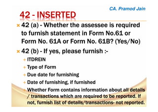 42424242 ---- INSERTEDINSERTEDINSERTEDINSERTED
42 (a)42 (a)42 (a)42 (a) ---- WhetherWhetherWhetherWhether thethethethe assesseeassesseeassesseeassessee is requiredis requiredis requiredis required
to furnish statement in Form No.61 orto furnish statement in Form No.61 orto furnish statement in Form No.61 orto furnish statement in Form No.61 or
Form No. 61A or Form No. 61B? (Yes/No)Form No. 61A or Form No. 61B? (Yes/No)Form No. 61A or Form No. 61B? (Yes/No)Form No. 61A or Form No. 61B? (Yes/No)
42 (b42 (b42 (b42 (b)))) ---- IfIfIfIf yes, please furnishyes, please furnishyes, please furnishyes, please furnish ::::----
ITDREINITDREINITDREINITDREIN
TypeTypeTypeType of Formof Formof Formof Form
Due date for furnishingDue date for furnishingDue date for furnishingDue date for furnishing
Date of furnishing, if furnishedDate of furnishing, if furnishedDate of furnishing, if furnishedDate of furnishing, if furnished
WhetherWhetherWhetherWhether Form contains information about allForm contains information about allForm contains information about allForm contains information about all detailsdetailsdetailsdetails
//// transactions which are required to be reported. Iftransactions which are required to be reported. Iftransactions which are required to be reported. Iftransactions which are required to be reported. If
not,not,not,not, furnishfurnishfurnishfurnish list oflist oflist oflist of details/transactionsdetails/transactionsdetails/transactionsdetails/transactions---- not reportednot reportednot reportednot reported....
CA. Pramod Jain
 