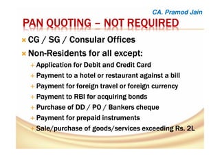 PAN QUOTINGPAN QUOTINGPAN QUOTINGPAN QUOTING –––– NOT REQUIREDNOT REQUIREDNOT REQUIREDNOT REQUIRED
CG / SG / Consular OfficesCG / SG / Consular OfficesCG / SG / Consular OfficesCG / SG / Consular Offices
NonNonNonNon----Residents for all except:Residents for all except:Residents for all except:Residents for all except:
ApplicationApplicationApplicationApplication for Debit and Creditfor Debit and Creditfor Debit and Creditfor Debit and Credit CardCardCardCard
PaymentPaymentPaymentPayment totototo a hotela hotela hotela hotel or restaurant against aor restaurant against aor restaurant against aor restaurant against a billbillbillbill
Payment for foreignPayment for foreignPayment for foreignPayment for foreign travel ortravel ortravel ortravel or foreign currencyforeign currencyforeign currencyforeign currency
PaymentPaymentPaymentPayment to RBI for acquiringto RBI for acquiringto RBI for acquiringto RBI for acquiring bondsbondsbondsbonds
Purchase of DD / PO / Bankers chequePurchase of DD / PO / Bankers chequePurchase of DD / PO / Bankers chequePurchase of DD / PO / Bankers cheque
PaymentPaymentPaymentPayment for prepaidfor prepaidfor prepaidfor prepaid instrumentsinstrumentsinstrumentsinstruments
Sale/purchaseSale/purchaseSale/purchaseSale/purchase ofofofof goods/servicesgoods/servicesgoods/servicesgoods/services exceedingexceedingexceedingexceeding RsRsRsRs. 2L. 2L. 2L. 2L
CA. Pramod Jain
 