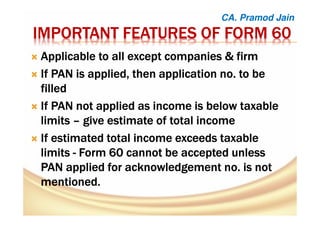 IMPORTANT FEATURES OF FORM 60IMPORTANT FEATURES OF FORM 60IMPORTANT FEATURES OF FORM 60IMPORTANT FEATURES OF FORM 60
Applicable to all except companies & firmApplicable to all except companies & firmApplicable to all except companies & firmApplicable to all except companies & firm
If PAN is applied, then application no. to beIf PAN is applied, then application no. to beIf PAN is applied, then application no. to beIf PAN is applied, then application no. to be
filledfilledfilledfilled
If PAN not applied as income is below taxableIf PAN not applied as income is below taxableIf PAN not applied as income is below taxableIf PAN not applied as income is below taxable
limitslimitslimitslimits –––– give estimate of total incomegive estimate of total incomegive estimate of total incomegive estimate of total income
If estimated total income exceeds taxableIf estimated total income exceeds taxableIf estimated total income exceeds taxableIf estimated total income exceeds taxable
limitslimitslimitslimits ---- Form 60 cannot be accepted unlessForm 60 cannot be accepted unlessForm 60 cannot be accepted unlessForm 60 cannot be accepted unless
PAN applied for acknowledgement no. is notPAN applied for acknowledgement no. is notPAN applied for acknowledgement no. is notPAN applied for acknowledgement no. is not
mentioned.mentioned.mentioned.mentioned.
CA. Pramod Jain
 