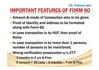 IMPORTANT FEATURES OF FORM 60IMPORTANT FEATURES OF FORM 60IMPORTANT FEATURES OF FORM 60IMPORTANT FEATURES OF FORM 60
Amount & mode of transaction also to be givenAmount & mode of transaction also to be givenAmount & mode of transaction also to be givenAmount & mode of transaction also to be given
Proof of Identity and address to be furnishedProof of Identity and address to be furnishedProof of Identity and address to be furnishedProof of Identity and address to be furnished
along with Form 60along with Form 60along with Form 60along with Form 60
In case transaction is by HUF, then proof ofIn case transaction is by HUF, then proof ofIn case transaction is by HUF, then proof ofIn case transaction is by HUF, then proof of
KartaKartaKartaKarta
In case transaction is by more than 1 persons,In case transaction is by more than 1 persons,In case transaction is by more than 1 persons,In case transaction is by more than 1 persons,
number of persons to be mentioned.number of persons to be mentioned.number of persons to be mentioned.number of persons to be mentioned.
Wrong verification prosecution u/s 277Wrong verification prosecution u/s 277Wrong verification prosecution u/s 277Wrong verification prosecution u/s 277
3 months to 23 months to 23 months to 23 months to 2 yrsyrsyrsyrs & Fine;& Fine;& Fine;& Fine;
IIIIf amount > 25 Lacsf amount > 25 Lacsf amount > 25 Lacsf amount > 25 Lacs –––– 6 months6 months6 months6 months –––– 7777 yrsyrsyrsyrs & Fine& Fine& Fine& Fine
CA. Pramod Jain
 