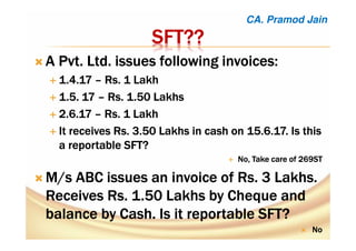 SFTSFTSFTSFT????????
A Pvt. Ltd. issues following invoices:A Pvt. Ltd. issues following invoices:A Pvt. Ltd. issues following invoices:A Pvt. Ltd. issues following invoices:
1.4.171.4.171.4.171.4.17 –––– Rs. 1 LakhRs. 1 LakhRs. 1 LakhRs. 1 Lakh
1.5. 171.5. 171.5. 171.5. 17 –––– Rs. 1.50 LakhsRs. 1.50 LakhsRs. 1.50 LakhsRs. 1.50 Lakhs
2.6.172.6.172.6.172.6.17 –––– Rs. 1 LakhRs. 1 LakhRs. 1 LakhRs. 1 Lakh
It receives Rs. 3.50 Lakhs in cash on 15.6.17. Is thisIt receives Rs. 3.50 Lakhs in cash on 15.6.17. Is thisIt receives Rs. 3.50 Lakhs in cash on 15.6.17. Is thisIt receives Rs. 3.50 Lakhs in cash on 15.6.17. Is this
a reportable SFT?a reportable SFT?a reportable SFT?a reportable SFT?
No, Take care of 269STNo, Take care of 269STNo, Take care of 269STNo, Take care of 269ST
M/s ABC issues an invoice of Rs. 3 Lakhs.M/s ABC issues an invoice of Rs. 3 Lakhs.M/s ABC issues an invoice of Rs. 3 Lakhs.M/s ABC issues an invoice of Rs. 3 Lakhs.
Receives Rs. 1.50 Lakhs byReceives Rs. 1.50 Lakhs byReceives Rs. 1.50 Lakhs byReceives Rs. 1.50 Lakhs by ChequeChequeChequeCheque andandandand
balance by Cash. Is it reportable SFT?balance by Cash. Is it reportable SFT?balance by Cash. Is it reportable SFT?balance by Cash. Is it reportable SFT?
NoNoNoNo
CA. Pramod Jain
 