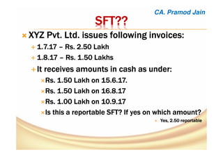 SFTSFTSFTSFT????????
XYZ Pvt. Ltd. issues following invoices:XYZ Pvt. Ltd. issues following invoices:XYZ Pvt. Ltd. issues following invoices:XYZ Pvt. Ltd. issues following invoices:
1.7.171.7.171.7.171.7.17 –––– Rs. 2.50 LakhRs. 2.50 LakhRs. 2.50 LakhRs. 2.50 Lakh
1.8.171.8.171.8.171.8.17 –––– Rs. 1.50 LakhsRs. 1.50 LakhsRs. 1.50 LakhsRs. 1.50 Lakhs
It receives amounts in cash as under:It receives amounts in cash as under:It receives amounts in cash as under:It receives amounts in cash as under:
Rs. 1.50 Lakh on 15.6.17.Rs. 1.50 Lakh on 15.6.17.Rs. 1.50 Lakh on 15.6.17.Rs. 1.50 Lakh on 15.6.17.
Rs.Rs.Rs.Rs. 1.501.501.501.50 Lakh on 16.8.17Lakh on 16.8.17Lakh on 16.8.17Lakh on 16.8.17
Rs. 1.00 Lakh onRs. 1.00 Lakh onRs. 1.00 Lakh onRs. 1.00 Lakh on 10.9.1710.9.1710.9.1710.9.17
Is this a reportable SFT? If yes on which amount?Is this a reportable SFT? If yes on which amount?Is this a reportable SFT? If yes on which amount?Is this a reportable SFT? If yes on which amount?
Yes, 2.50 reportableYes, 2.50 reportableYes, 2.50 reportableYes, 2.50 reportable
CA. Pramod Jain
 
