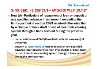 S. NO. 31(D)S. NO. 31(D)S. NO. 31(D)S. NO. 31(D) ---- S. 269 SS/TS. 269 SS/TS. 269 SS/TS. 269 SS/T –––– AMENDEDAMENDEDAMENDEDAMENDED W.E.FW.E.FW.E.FW.E.F. 19.7.17. 19.7.17. 19.7.17. 19.7.17
New (d)New (d)New (d)New (d) ---- Particulars of repayment of loan or deposit orParticulars of repayment of loan or deposit orParticulars of repayment of loan or deposit orParticulars of repayment of loan or deposit or
any specified advance in an amount exceeding theany specified advance in an amount exceeding theany specified advance in an amount exceeding theany specified advance in an amount exceeding the
limit specified in section 269T received otherwise thanlimit specified in section 269T received otherwise thanlimit specified in section 269T received otherwise thanlimit specified in section 269T received otherwise than
by a cheque or bank draft or use of electronic clearingby a cheque or bank draft or use of electronic clearingby a cheque or bank draft or use of electronic clearingby a cheque or bank draft or use of electronic clearing
system through a bank account during the previoussystem through a bank account during the previoussystem through a bank account during the previoussystem through a bank account during the previous
yearyearyearyear
name, address andname, address andname, address andname, address and PANPANPANPAN (if available with the(if available with the(if available with the(if available with the assesseeassesseeassesseeassessee) of) of) of) of
the payer;the payer;the payer;the payer;
amountamountamountamount ofofofof repayment ofrepayment ofrepayment ofrepayment of loanloanloanloan or deposit or any specifiedor deposit or any specifiedor deposit or any specifiedor deposit or any specified
advance received otherwise than by a cheque or bank draftadvance received otherwise than by a cheque or bank draftadvance received otherwise than by a cheque or bank draftadvance received otherwise than by a cheque or bank draft
or use of electronic clearing system through a bank accountor use of electronic clearing system through a bank accountor use of electronic clearing system through a bank accountor use of electronic clearing system through a bank account
during the previous year.during the previous year.during the previous year.during the previous year.
CA. Pramod Jain
 