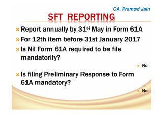 SFTSFTSFTSFT REPORTINGREPORTINGREPORTINGREPORTING
Report annually by 31Report annually by 31Report annually by 31Report annually by 31stststst May in Form 61AMay in Form 61AMay in Form 61AMay in Form 61A
For 12thFor 12thFor 12thFor 12th itemitemitemitem before 31st Januarybefore 31st Januarybefore 31st Januarybefore 31st January 2017201720172017
Is Nil Form 61A required to be fileIs Nil Form 61A required to be fileIs Nil Form 61A required to be fileIs Nil Form 61A required to be file
mandatorily?mandatorily?mandatorily?mandatorily?
NoNoNoNo
Is filing Preliminary Response to FormIs filing Preliminary Response to FormIs filing Preliminary Response to FormIs filing Preliminary Response to Form
61A mandatory?61A mandatory?61A mandatory?61A mandatory?
NoNoNoNo
CA. Pramod Jain
 