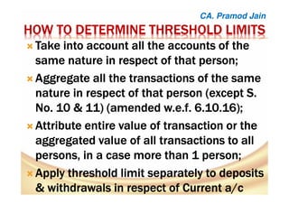 HOW TO DETERMINE THRESHOLD LIMITSHOW TO DETERMINE THRESHOLD LIMITSHOW TO DETERMINE THRESHOLD LIMITSHOW TO DETERMINE THRESHOLD LIMITS
TTTTakeakeakeake into account all the accounts of theinto account all the accounts of theinto account all the accounts of theinto account all the accounts of the
same naturesame naturesame naturesame nature inininin respect of thatrespect of thatrespect of thatrespect of that person;person;person;person;
Aggregate all the transactions of the sameAggregate all the transactions of the sameAggregate all the transactions of the sameAggregate all the transactions of the same
nature in respect of that person (except S.nature in respect of that person (except S.nature in respect of that person (except S.nature in respect of that person (except S.
No. 10 & 11) (amendedNo. 10 & 11) (amendedNo. 10 & 11) (amendedNo. 10 & 11) (amended w.e.fw.e.fw.e.fw.e.f. 6.10.16);. 6.10.16);. 6.10.16);. 6.10.16);
AAAAttribute entirettribute entirettribute entirettribute entire value ofvalue ofvalue ofvalue of transactiontransactiontransactiontransaction or theor theor theor the
aggregated value of allaggregated value of allaggregated value of allaggregated value of all transactionstransactionstransactionstransactions to allto allto allto all
personspersonspersonspersons, in a case, in a case, in a case, in a case moremoremoremore thanthanthanthan 1111 person;person;person;person;
AAAApply thresholdpply thresholdpply thresholdpply threshold limit separately to depositslimit separately to depositslimit separately to depositslimit separately to deposits
&&&& withdrawals in respect ofwithdrawals in respect ofwithdrawals in respect ofwithdrawals in respect of Current a/cCurrent a/cCurrent a/cCurrent a/c
CA. Pramod Jain
 
