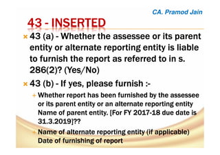 43434343 ---- INSERTEDINSERTEDINSERTEDINSERTED
43 (a)43 (a)43 (a)43 (a) ---- Whether theWhether theWhether theWhether the assesseeassesseeassesseeassessee or its parentor its parentor its parentor its parent
entity or alternate reporting entity is liableentity or alternate reporting entity is liableentity or alternate reporting entity is liableentity or alternate reporting entity is liable
to furnish the report as referred to in s.to furnish the report as referred to in s.to furnish the report as referred to in s.to furnish the report as referred to in s.
286(2286(2286(2286(2)?)?)?)? (Yes/No)(Yes/No)(Yes/No)(Yes/No)
43 (b43 (b43 (b43 (b)))) ---- IfIfIfIf yes, please furnishyes, please furnishyes, please furnishyes, please furnish ::::----
Whether report has been furnished by theWhether report has been furnished by theWhether report has been furnished by theWhether report has been furnished by the assesseeassesseeassesseeassessee
or its parent entity or anor its parent entity or anor its parent entity or anor its parent entity or an alternatealternatealternatealternate reporting entityreporting entityreporting entityreporting entity
Name of parentName of parentName of parentName of parent entity. [For FY 2017entity. [For FY 2017entity. [For FY 2017entity. [For FY 2017----18 due date is18 due date is18 due date is18 due date is
31.3.2019]??31.3.2019]??31.3.2019]??31.3.2019]??
Name of alternate reporting entity (if applicable)Name of alternate reporting entity (if applicable)Name of alternate reporting entity (if applicable)Name of alternate reporting entity (if applicable)
Date of furnishing ofDate of furnishing ofDate of furnishing ofDate of furnishing of reportreportreportreport
CA. Pramod Jain
 