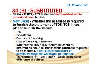 34 (B)34 (B)34 (B)34 (B) ---- SUSBTITUTEDSUSBTITUTEDSUSBTITUTEDSUSBTITUTED
34343434 ((((b)b)b)b) –––– If TDSIf TDSIf TDSIf TDS / TCS/ TCS/ TCS/ TCS StatementStatementStatementStatement notnotnotnot furnished withinfurnished withinfurnished withinfurnished within
prescribedprescribedprescribedprescribed timetimetimetime,,,, furnish:furnish:furnish:furnish:
New 34(b)New 34(b)New 34(b)New 34(b) ---- Whether theWhether theWhether theWhether the assesseeassesseeassesseeassessee is requiredis requiredis requiredis required
to furnish the statement ofto furnish the statement ofto furnish the statement ofto furnish the statement of TDS/TCS.TDS/TCS.TDS/TCS.TDS/TCS. If yes,If yes,If yes,If yes,
please furnish the details:please furnish the details:please furnish the details:please furnish the details:
TANTANTANTAN
Type of FormType of FormType of FormType of Form
Due date of furnishingDue date of furnishingDue date of furnishingDue date of furnishing
Date of furnishing, if furnishedDate of furnishing, if furnishedDate of furnishing, if furnishedDate of furnishing, if furnished
WhetherWhetherWhetherWhether thethethethe TDS / TCS Statement containsTDS / TCS Statement containsTDS / TCS Statement containsTDS / TCS Statement contains
informationinformationinformationinformation about all transactions whichabout all transactions whichabout all transactions whichabout all transactions which are requiredare requiredare requiredare required
totototo bebebebe reported.reported.reported.reported. If not, please furnish list ofIf not, please furnish list ofIf not, please furnish list ofIf not, please furnish list of
details/transactions which are not reporteddetails/transactions which are not reporteddetails/transactions which are not reporteddetails/transactions which are not reported. ––––
Transporters???Transporters???Transporters???Transporters??? –––– yes / no??yes / no??yes / no??yes / no?? –––– Could beCould beCould beCould be geniunegeniunegeniunegeniune
difference of opiniondifference of opiniondifference of opiniondifference of opinion
CA. Pramod Jain
 