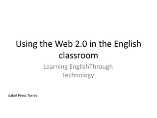 Using the Web 2.0 in the English
               classroom
                      Learning EnglishThrough
                            Technology

Isabel Pérez Torres
 