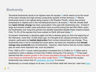 Biodiversity
 Terrestrial biodiversity tends to be highest near the equator,[2] which seems to be the result
of the warm climate and high primary productivity (growth of their biomass ).[3] Marine
biodiversity tends to be highest along coasts in the Western Pacific, where sea surface
temperature is highest and in the mid-latitudinal band in all oceans.[4 Not the climate itself
but rapid climate change has been associated in the past with biodiversity loss. At least 5
large and several smaller mass extinctions have occurred during the last 500 million years,
but biodiversity over long time periods has steadily expanded despite these massive losses.
Only 1%-3% of the species that have existed on Earth still exist today.[12]
 At present, biodiversity is declining again but this is already going on from the beginning of
the Holocene, more than 10,000 years ago. It is thought to be caused primarily by human
impacts, particularly by habitat destruction from human-induced land use change. Thus,
biodiversity loss in not an Industial Era event alone, but there are indications that climate
change may accelerate loss of biodiversity. However, other factors that are human-related
play an even more important role, such as pollution.
 From 1950 to 2011, human world population increased from 2.5 billion to >7 billion and is
predicted to reach a plateau of more than 9 billion during the 21st century.[162] It has been
claimed that the massive growth in the human population through the 20th century has had
more impact on biodiversity than any other single factor.[163][164] Whatever the causes,
biodiversity loss means loss of ‘ecosystem services’ to humans.
 Biodiversity is a broad subject on its own, it is not further dealt with here but read more here
11
 