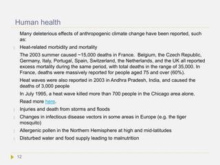 Human health
Many deleterious effects of anthropogenic climate change have been reported, such
as:
 Heat-related morbidity and mortality
The 2003 summer caused ~15,000 deaths in France. Belgium, the Czech Republic,
Germany, Italy, Portugal, Spain, Switzerland, the Netherlands, and the UK all reported
excess mortality during the same period, with total deaths in the range of 35,000. In
France, deaths were massively reported for people aged 75 and over (60%).
Heat waves were also reported in 2003 in Andhra Pradesh, India, and caused the
deaths of 3,000 people
In July 1995, a heat wave killed more than 700 people in the Chicago area alone.
Read more here.
 Injuries and death from storms and floods
 Changes in infectious disease vectors in some areas in Europe (e.g. the tiger
mosquito)
 Allergenic pollen in the Northern Hemisphere at high and mid-latitudes
 Disturbed water and food supply leading to malnutrition
12
 