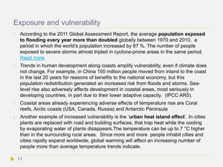 Exposure and vulnerability
 According to the 2011 Global Assessment Report, the average population exposed
to flooding every year more than doubled globally between 1970 and 2010, a
period in which the world’s population increased by 87 %. The number of people
exposed to severe storms almost tripled in cyclone-prone areas in the same period.
Read more
 Trends in human development along coasts amplify vulnerability, even if climate does
not change. For example, in China 100 million people moved from inland to the coast
in the last 20 years for reasons of benefits to the national economy, but this
population redistribution generated an increased risk from floods and storms. Sea-
level rise also adversely affects development in coastal areas, most seriously in
developing countries, in part due to their lower adaptive capacity. (IPCC AR5).
 Coastal areas already experiencing adverse effects of temperature rise are Coral
reefs, Arctic coasts (USA, Canada, Russia) and Antarctic Peninsula
 Another example of increased vulnerability is the ‘urban heat island effect’. In cities
plants are replaced with road and building surfaces, that trap heat while the cooling
by evaporating water of plants disappears.The temperature can be up to 7 °C higher
than in the surrounding rural areas. Since more and more people inhabit cities and
cities rapidly expand worldwide, global warming will affect an increasing number of
people more than average temperature trends indicate.
13
 