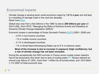 Economical impacts
 Climate change is slowing down world economic output by 1.6 % a year and will lead
to a doubling of damage costs in the next two decades.
Read more here.
 Global loss rose from a few billions in the 1980’ to above 200 billions per year (in
2010 US$). (from IPCC “Managing the Risks of Extreme Events and Disasters to
Advance Climate Change Adaptation (SREX)”
Economic losses in percentage of Gross Domestic Product (GDP) (2001- 2006) are:
 - 0.3% in low-income countries.
 - 1% in middle income countries,
 - 0.1% in developped countries,
 - 1% in Small Island Developing States (up to 8 % in extreme case).
 Most of the increase is due to increase in exposure (high confidence), but
a role of climate change has not been excluded.
 During the exceptionally hot 2003 summer in France some nuclear power reactors
had to be temporarily shut down due to lack of cooling water.[Ref] Russia referred an
annual crop failure of ~25%, more than 1 million ha of burned areas, and ~$15 billion
(~1% GDP) of total economic loss.
16
 