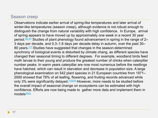 Season creep
 Observations indicate earlier arrival of spring-like temperatures and later arrival of
winter-like temperatures (season creep), although evidence is not robust enough to
distinguish the change from natural variability with high confidence. In Europe, arrival
of spring appears to have moved up by approximately one week in a recent 30 year
period.[9][10] Studies of plant phenology found advancement in spring in the range of 2–
3 days per decade, and 0.3–1.6 days per decade delay in autumn, over the past 30–
80 years.[11] Studies have suggested that changes in the season-determined
synchrony of biological events is disturbed by climate chang, as different species have
changed their seasonal timing to different degrees. For example, woodland birds feed
moth larvae to their young and produce the greatest number of chicks when caterpillar
number peaks. In warm years caterpillar are now most numerous before the nestlings
have hatched, which can result in starvation and decrease in population size. A large
phenological examination on 542 plant species in 21 European countries from 1971–
2000 showed that 78% of all leafing, flowering, and fruiting records advanced while
only 3% were significantly delayed.[10][30] However, more needs to be studied before
the overall impact of seasonal change on ecosystems can be estimated with high
confidence. Efforts are now being made to gather more data and implement them in
models[Ref].
17
 