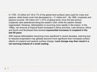  In 1750, ~8 million km2 (6 to 7% of the global land surface) were used for crops and
pasture, while forest cover had decreased by ~11 million km2 . By 1990, croplands and
pasture covered ~50 million km2 (~37% of global land). Over the last century
croplands were abandoned along the eastern USA, while the eastern forests
regenerated. However, deforestation is occurring more rapidly in the tropics. In the
1990s, net removal of tropical forest increased in Africa and Asia. Latin America, Africa
and South and Southeast Asia showed exponential increases in cropland in the
last 50 years.
 With tropical deforestation becoming more significant in recent decades, warming due
to reduced evaporation may globally become more significant than increased surface
albedo of cropland and pasture surface change. Land change may then result in a
net warming instead of a small cooling.
3
 