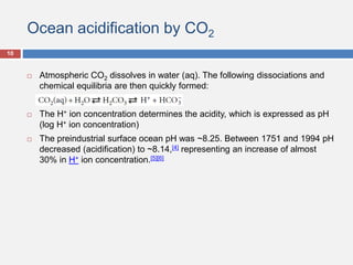 Ocean acidification by CO2
 Atmospheric CO2 dissolves in water (aq). The following dissociations and
chemical equilibria are then quickly formed:
 The H+ ion concentration determines the acidity, which is expressed as pH
(log H+ ion concentration)
 The preindustrial surface ocean pH was ~8.25. Between 1751 and 1994 pH
decreased (acidification) to ~8.14,[4] representing an increase of almost
30% in H+ ion concentration.[5][6]
10
 