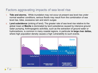 Factors aggravating impacts of sea level rise
1. Tide and storms. While inundation may not occur at present sea level rise under
normal weather conditions, serious floods may result from the combination of sea
level rise, tides, excessive rain and storm surges
2. Land subsidence (sinking of land). The greater rate of sea level rise relative to the
global mean at Manila is dominated by land subsidence caused by intensive ground
water pumping. Anthropogenic activities, such as the extraction of ground water or
hydrocarbons, is common in many coastal regions, in particular in large river deltas,
where high population density causes a high vulnerability to such events.
/
Source
20
 
