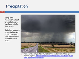 Precipitation
Long-term
measurements of
precipitation are
available only for
land areas.
Satellites measure
precipitation over
both ocean and
land, but are only
available since
1979.
 Rain near the village of Lunde, north of Funen, Denmark. Photo by:
Malene Thyssen, http://commons.wikimedia.org/wiki/User:Malene, GNU
Free Documentation License.
21
 