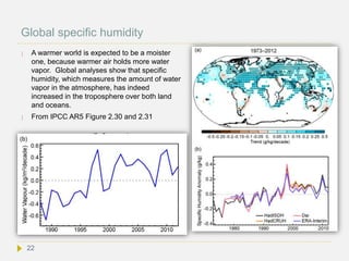 Global specific humidity
 A warmer world is expected to be a moister
one, because warmer air holds more water
vapor. Global analyses show that specific
humidity, which measures the amount of water
vapor in the atmosphere, has indeed
increased in the troposphere over both land
and oceans.
 From IPCC AR5 Figure 2.30 and 2.31
22
 