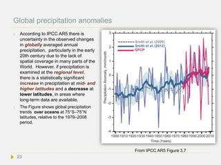 Global precipitation anomalies
 According to IPCC AR5 there is
uncertainty in the observed changes
in globally averaged annual
precipitation, particularly in the early
20th century due to the lack of
spatial coverage in many parts of the
World. However, if precipitation is
examined at the regional level,
there is a statistically significant
increase in precipitation at mid- and
higher latitudes and a decrease at
lower latitudes, in areas where
long-term data are available.
 The Figure shows global precipitation
trends over oceans at 75°S–75°N
latitudes, relative to the 1979–2008
period.
From IPCC AR5 Figure 3.7
23
 